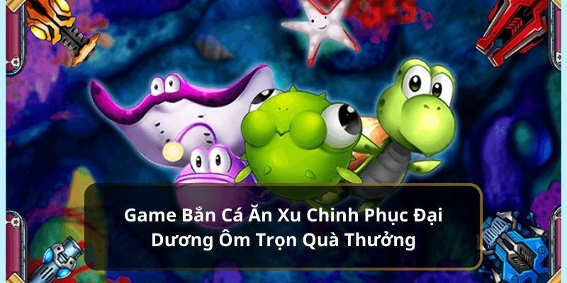 Game Bắn Cá Ăn Xu Chinh Phục Đại Dương Ôm Trọn Quà Thưởng